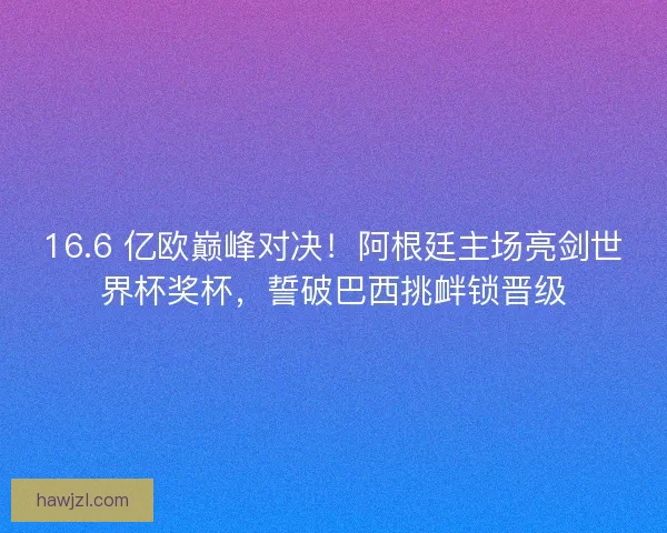 16.6 亿欧巅峰对决！阿根廷主场亮剑世界杯奖杯，誓破巴西挑衅锁晋级