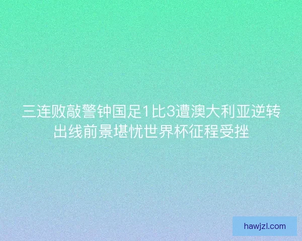 三连败敲警钟国足1比3遭澳大利亚逆转出线前景堪忧世界杯征程受挫