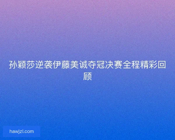 孙颖莎逆袭伊藤美诚夺冠决赛全程精彩回顾
