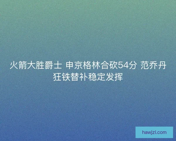 火箭大胜爵士 申京格林合砍54分 范乔丹狂铁替补稳定发挥 火箭大胜爵士 申京格林合砍54分 范乔丹狂铁替补稳定发挥