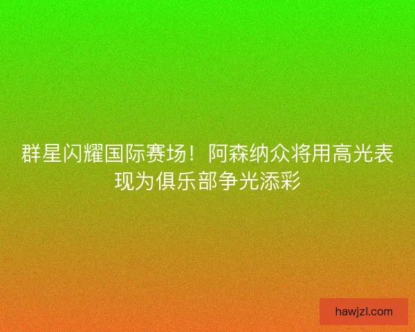 群星闪耀国际赛场！阿森纳众将用高光表现为俱乐部争光添彩