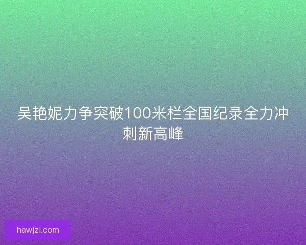 吴艳妮力争突破100米栏全国纪录全力冲刺新高峰