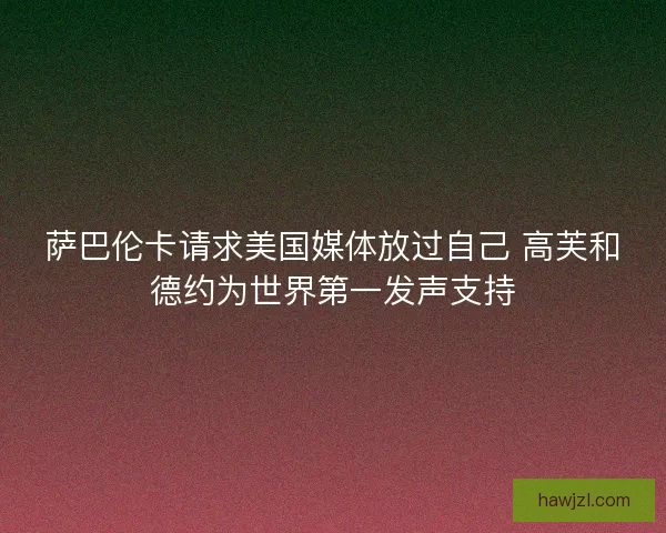 萨巴伦卡请求美国媒体放过自己 高芙和德约为世界第一发声支持 萨巴伦卡请求美国媒体放过自己 高芙和德约为世界第一发声支持