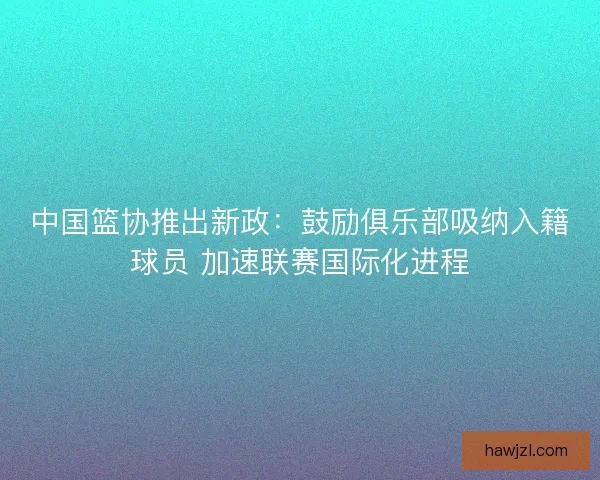 中国篮协推出新政：鼓励俱乐部吸纳入籍球员 加速联赛国际化进程