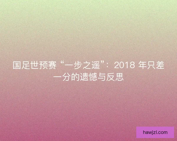 国足世预赛 “一步之遥”：2018 年只差一分的遗憾与反思