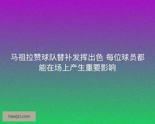马祖拉赞球队替补发挥出色 每位球员都能在场上产生重要影响