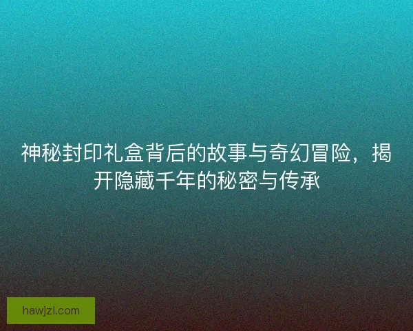 神秘封印礼盒背后的故事与奇幻冒险，揭开隐藏千年的秘密与传承