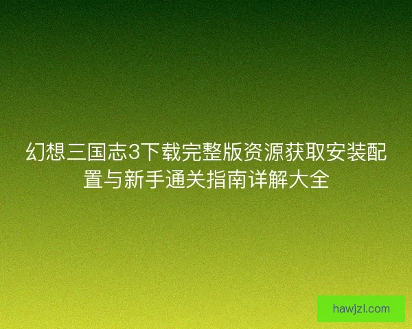 幻想三国志3下载完整版资源获取安装配置与新手通关指南详解大全