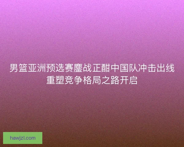 男篮亚洲预选赛鏖战正酣中国队冲击出线重塑竞争格局之路开启 男篮亚洲预选赛鏖战正酣中国队冲击出线重塑竞争格局之路开启