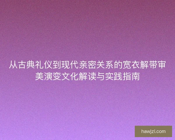 从古典礼仪到现代亲密关系的宽衣解带审美演变文化解读与实践指南