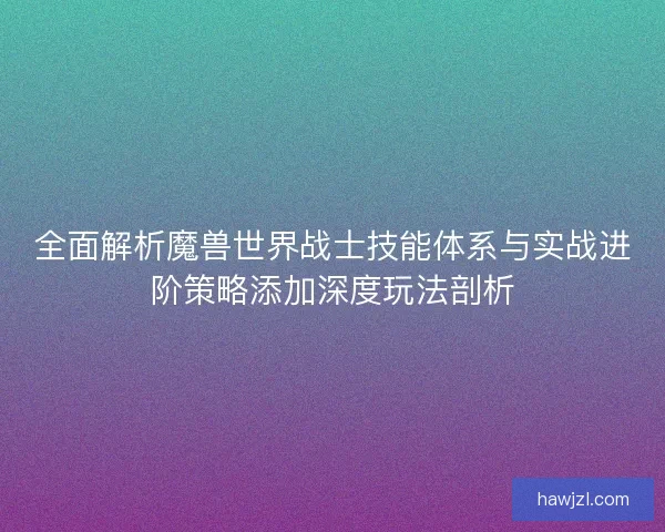 全面解析魔兽世界战士技能体系与实战进阶策略添加深度玩法剖析 全面解析魔兽世界战士技能体系与实战进阶策略添加深度玩法剖析