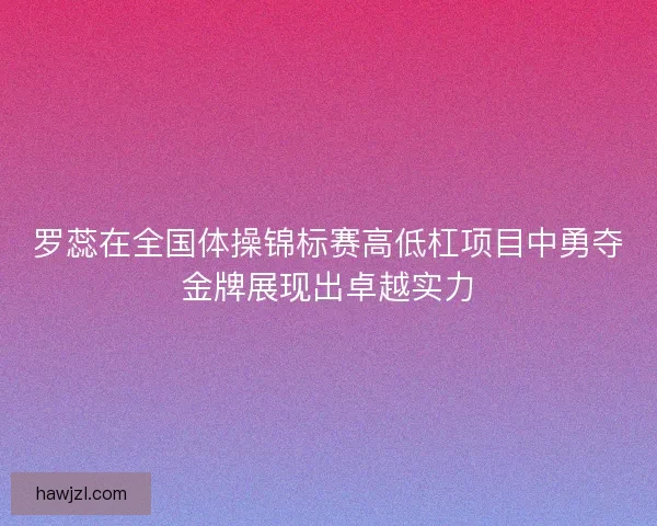 罗蕊在全国体操锦标赛高低杠项目中勇夺金牌展现出卓越实力