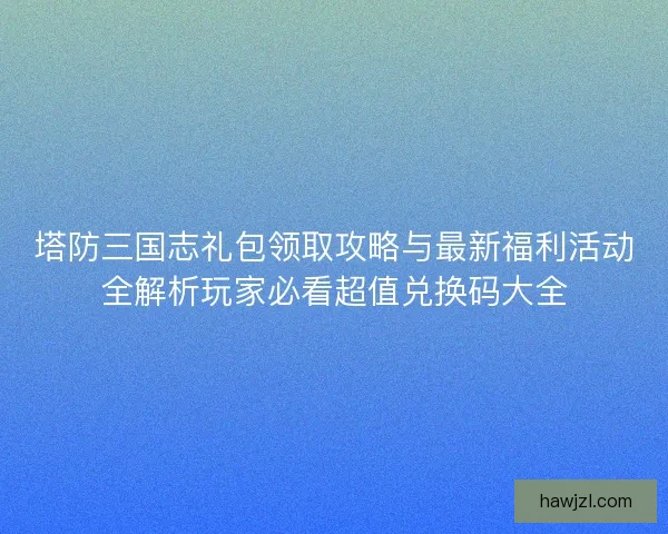 塔防三国志礼包领取攻略与最新福利活动全解析玩家必看超值兑换码大全