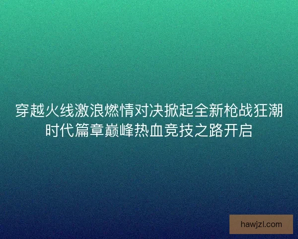 穿越火线激浪燃情对决掀起全新枪战狂潮时代篇章巅峰热血竞技之路开启