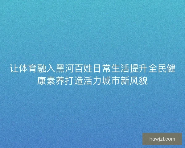 让体育融入黑河百姓日常生活提升全民健康素养打造活力城市新风貌