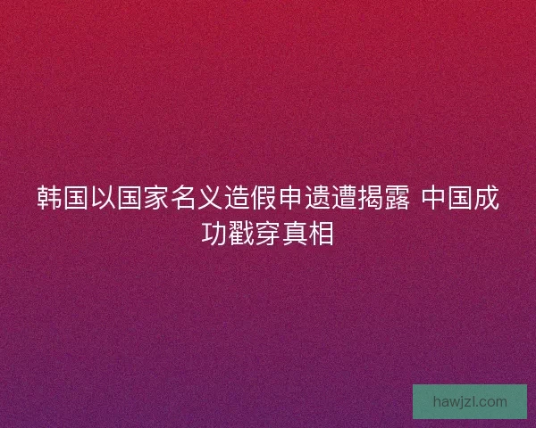韩国以国家名义造假申遗遭揭露 中国成功戳穿真相