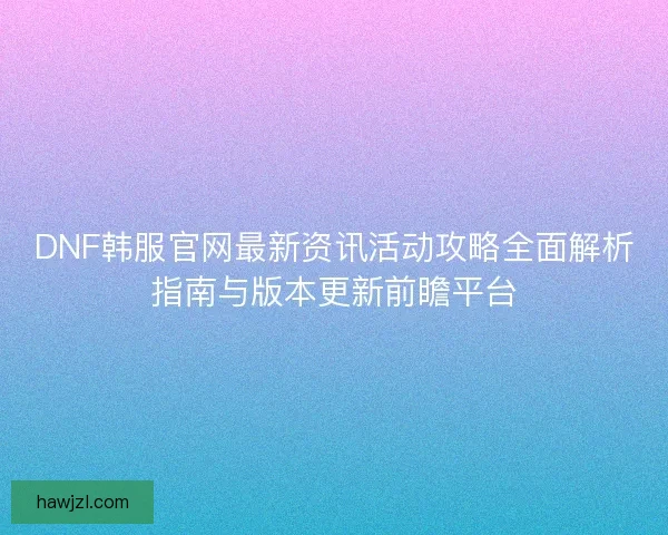 DNF韩服官网最新资讯活动攻略全面解析指南与版本更新前瞻平台 DNF韩服官网最新资讯活动攻略全面解析指南与版本更新前瞻平台