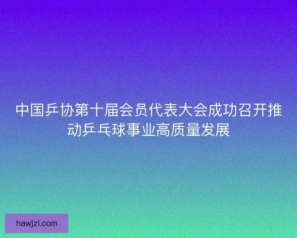 中国乒协第十届会员代表大会成功召开推动乒乓球事业高质量发展 中国乒协第十届会员代表大会成功召开推动乒乓球事业高质量发展