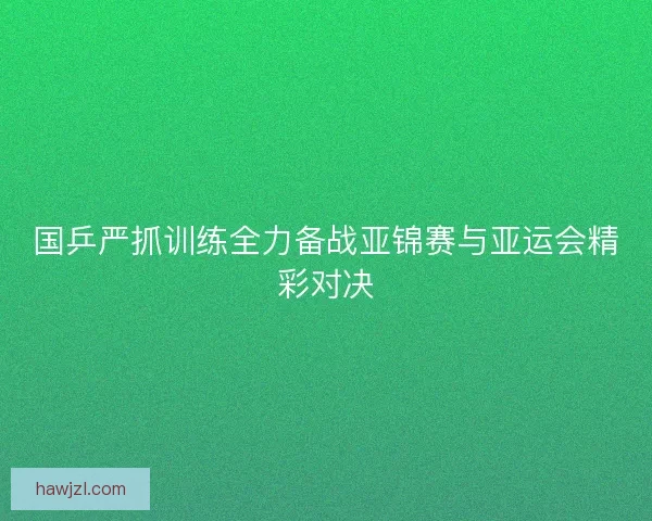国乒严抓训练全力备战亚锦赛与亚运会精彩对决