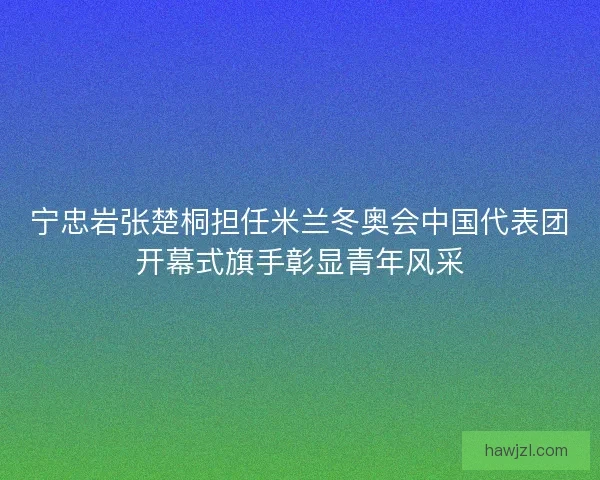 宁忠岩张楚桐担任米兰冬奥会中国代表团开幕式旗手彰显青年风采