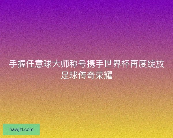 手握任意球大师称号携手世界杯再度绽放足球传奇荣耀