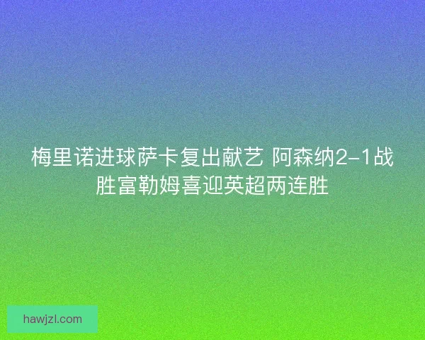 梅里诺进球萨卡复出献艺 阿森纳2-1战胜富勒姆喜迎英超两连胜