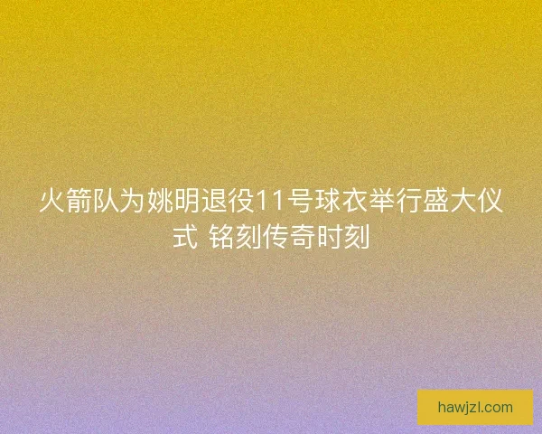 火箭队为姚明退役11号球衣举行盛大仪式 铭刻传奇时刻