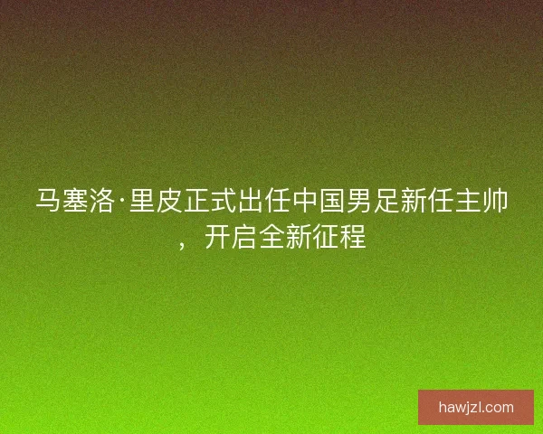 马塞洛·里皮正式出任中国男足新任主帅，开启全新征程