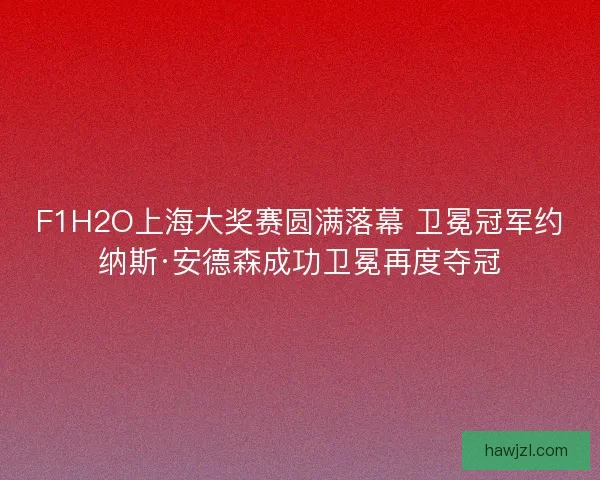 F1H2O上海大奖赛圆满落幕 卫冕冠军约纳斯·安德森成功卫冕再度夺冠