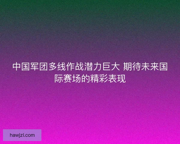 中国军团多线作战潜力巨大 期待未来国际赛场的精彩表现