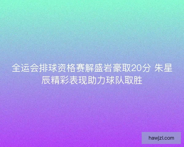 全运会排球资格赛解盛岩豪取20分 朱星辰精彩表现助力球队取胜