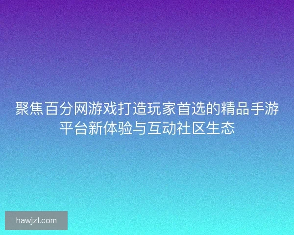 聚焦百分网游戏打造玩家首选的精品手游平台新体验与互动社区生态