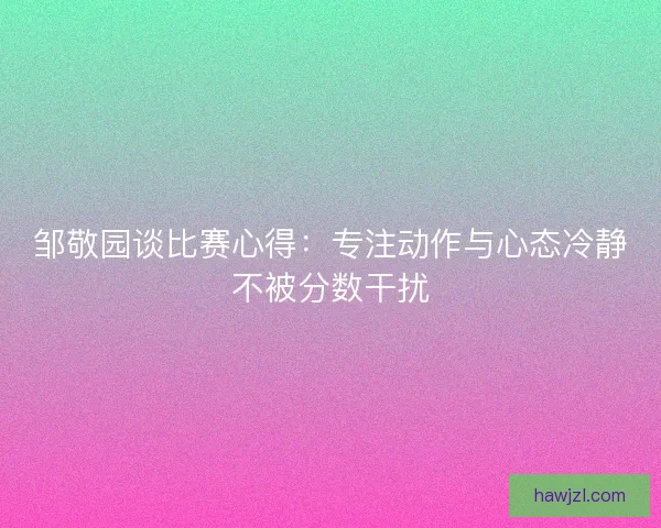 邹敬园谈比赛心得：专注动作与心态冷静不被分数干扰