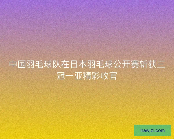 中国羽毛球队在日本羽毛球公开赛斩获三冠一亚精彩收官