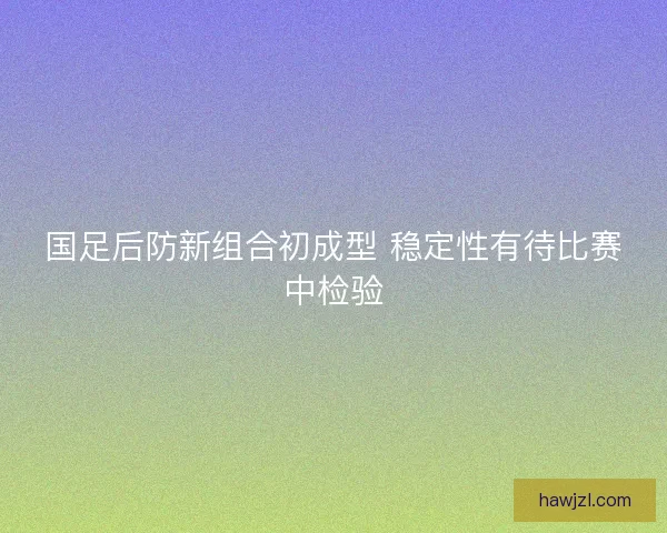 国足后防新组合初成型 稳定性有待比赛中检验 国足后防新组合初成型 稳定性有待比赛中检验