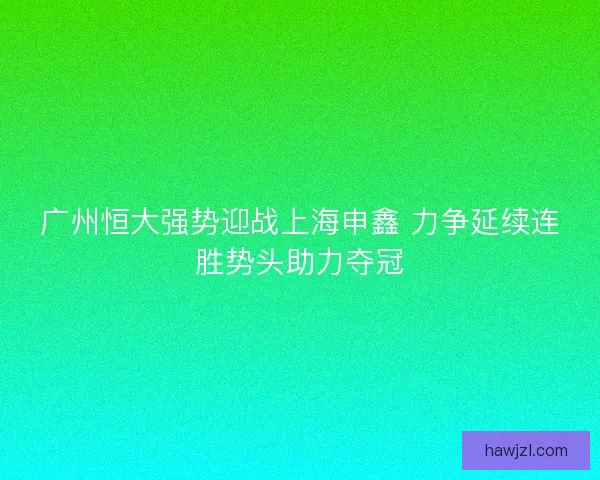 广州恒大强势迎战上海申鑫 力争延续连胜势头助力夺冠 广州恒大强势迎战上海申鑫 力争延续连胜势头助力夺冠