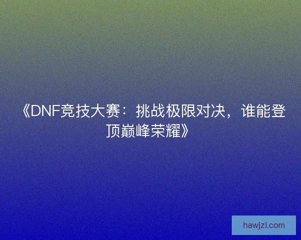《DNF竞技大赛：挑战极限对决，谁能登顶巅峰荣耀》
