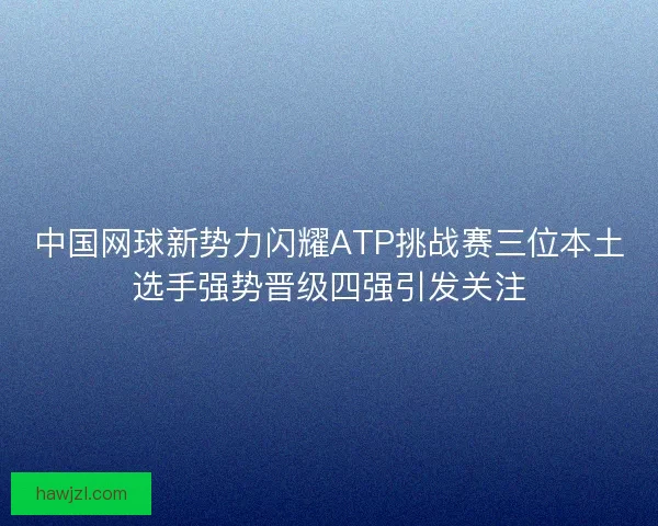 中国网球新势力闪耀ATP挑战赛三位本土选手强势晋级四强引发关注