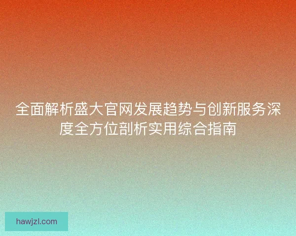 全面解析盛大官网发展趋势与创新服务深度全方位剖析实用综合指南