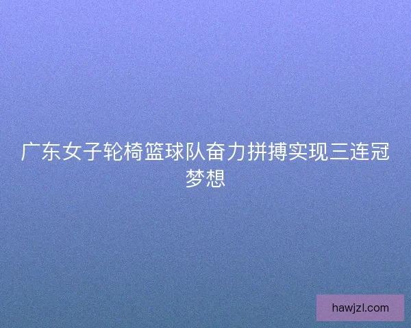 广东女子轮椅篮球队奋力拼搏实现三连冠梦想