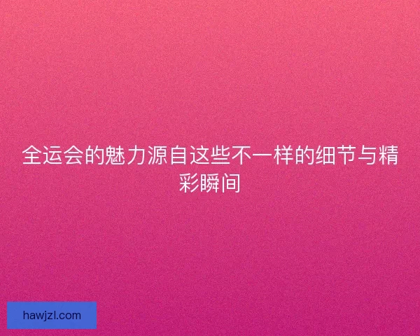 全运会的魅力源自这些不一样的细节与精彩瞬间