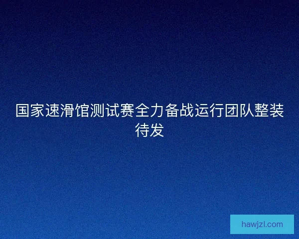 国家速滑馆测试赛全力备战运行团队整装待发