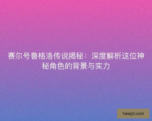 赛尔号鲁格洛传说揭秘：深度解析这位神秘角色的背景与实力